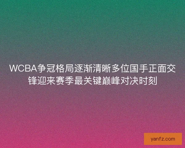 WCBA争冠格局逐渐清晰多位国手正面交锋迎来赛季最关键巅峰对决时刻