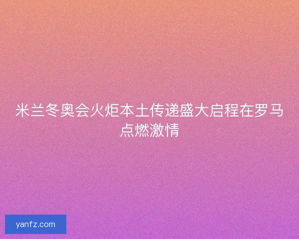 米兰冬奥会火炬本土传递盛大启程在罗马点燃激情