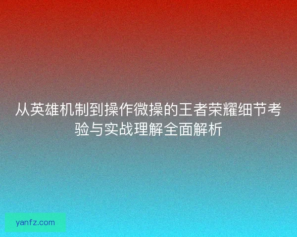 从英雄机制到操作微操的王者荣耀细节考验与实战理解全面解析