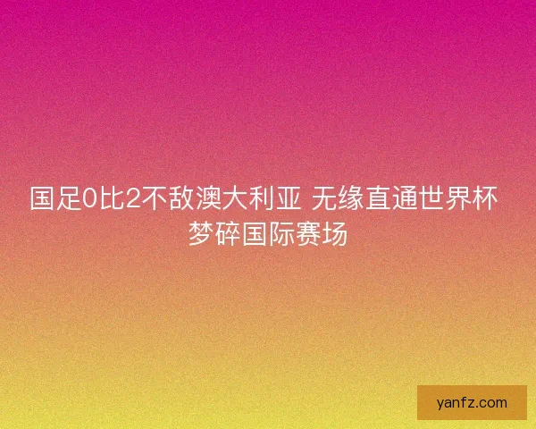 国足0比2不敌澳大利亚 无缘直通世界杯 梦碎国际赛场