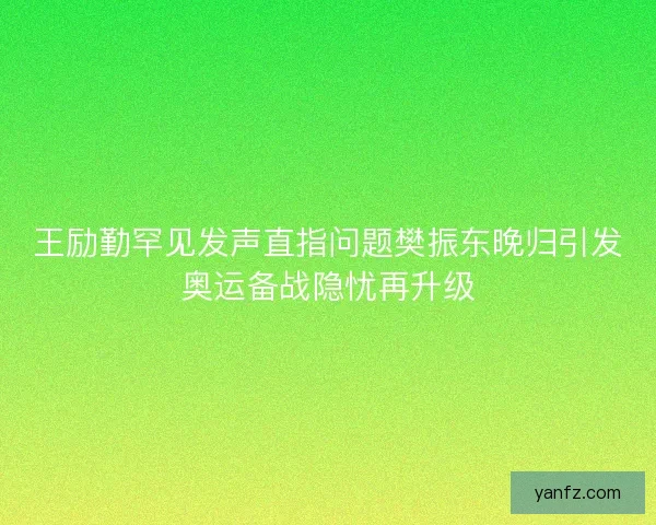 王励勤罕见发声直指问题樊振东晚归引发奥运备战隐忧再升级