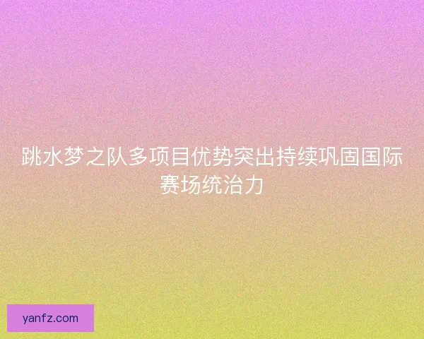 跳水梦之队多项目优势突出持续巩固国际赛场统治力