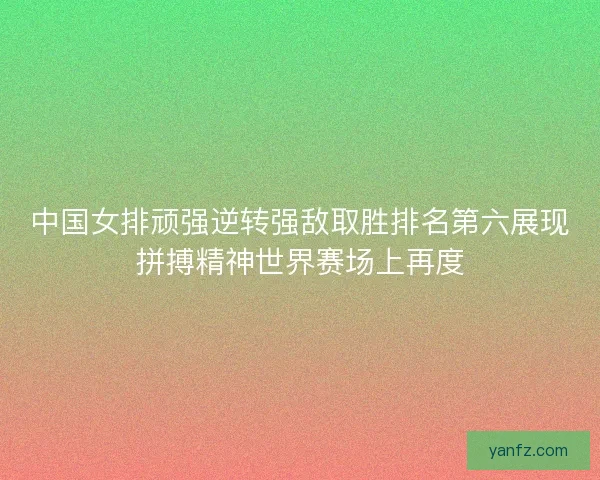 中国女排顽强逆转强敌取胜排名第六展现拼搏精神世界赛场上再度