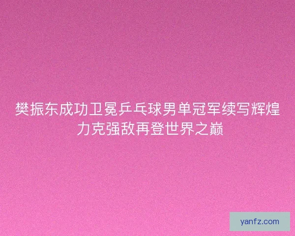 樊振东成功卫冕乒乓球男单冠军续写辉煌 力克强敌再登世界之巅