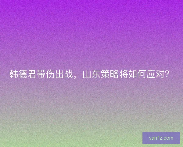 韩德君带伤出战，山东策略将如何应对？