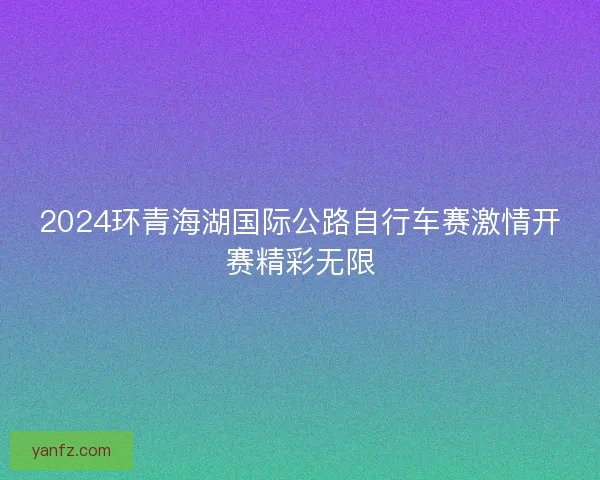 2024环青海湖国际公路自行车赛激情开赛精彩无限