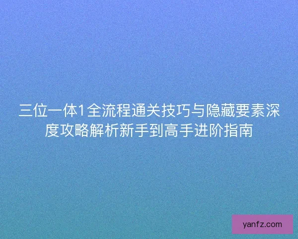 三位一体1全流程通关技巧与隐藏要素深度攻略解析新手到高手进阶指南