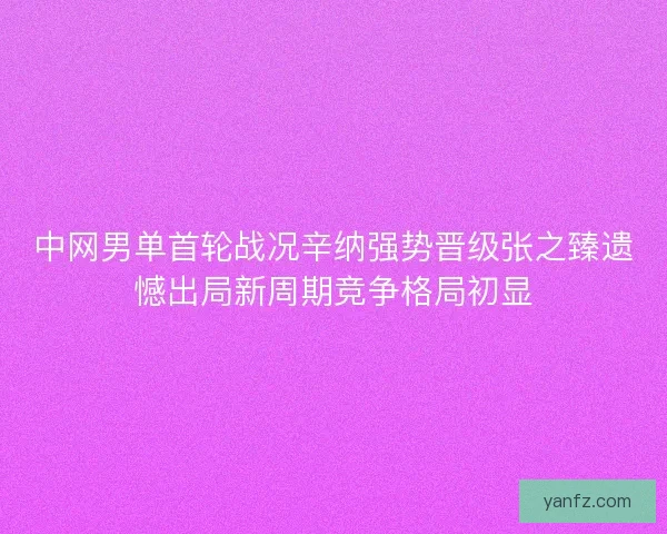 中网男单首轮战况辛纳强势晋级张之臻遗憾出局新周期竞争格局初显