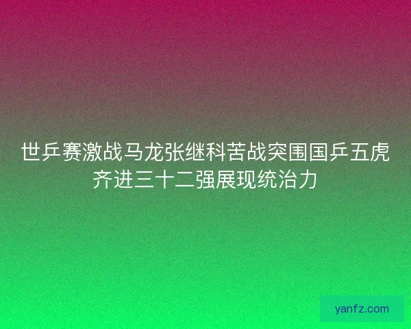 世乒赛激战马龙张继科苦战突围国乒五虎齐进三十二强展现统治力