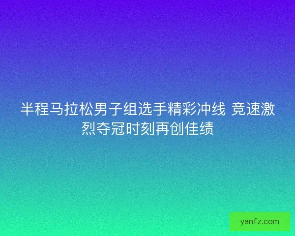 半程马拉松男子组选手精彩冲线 竞速激烈夺冠时刻再创佳绩