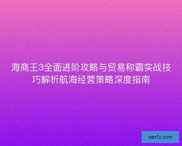 海商王3全面进阶攻略与贸易称霸实战技巧解析航海经营策略深度指南